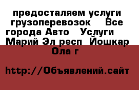 предосталяем услуги грузоперевозок  - Все города Авто » Услуги   . Марий Эл респ.,Йошкар-Ола г.